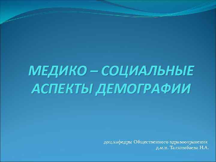 МЕДИКО – СОЦИАЛЬНЫЕ АСПЕКТЫ ДЕМОГРАФИИ доц. кафедры Общественного здравоохранения д. м. н. Талкимбаева Н.