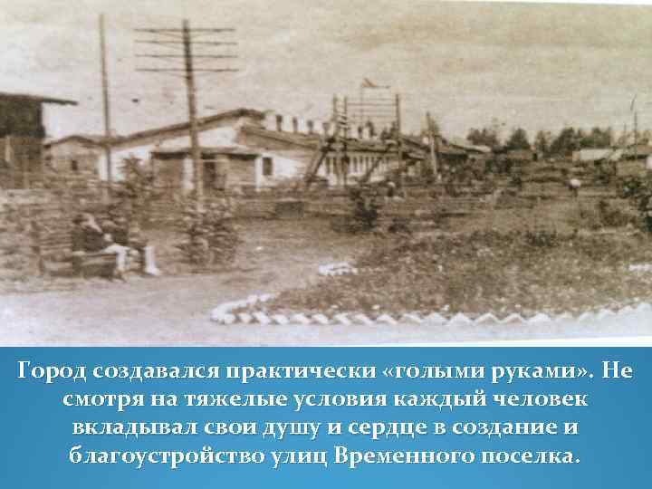 Город создавался практически «голыми руками» . Не смотря на тяжелые условия каждый человек вкладывал
