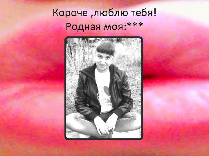 Короче , люблю тебя! Родная моя: *** 