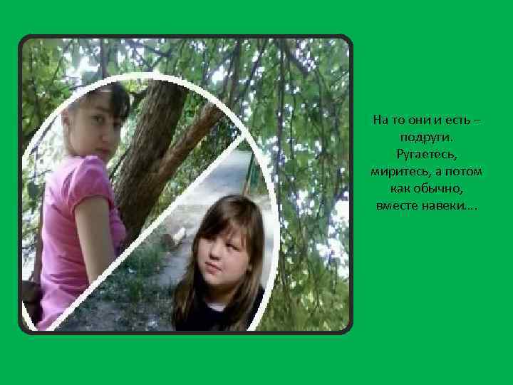 На то они и есть – подруги. Ругаетесь, миритесь, а потом как обычно, вместе