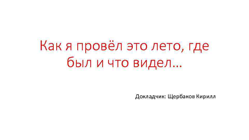 Как я провёл это лето, где был и что видел… Докладчик: Щербаков Кирилл 