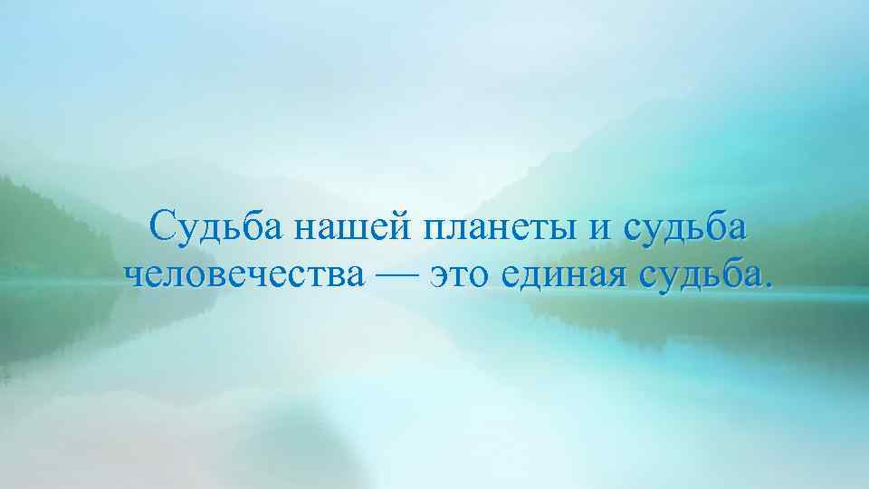 Судьба нашей планеты и судьба человечества — это единая судьба. 