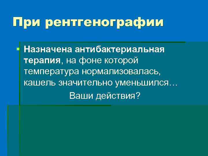 При рентгенографии § Назначена антибактериальная терапия, на фоне которой температура нормализовалась, кашель значительно уменьшился…