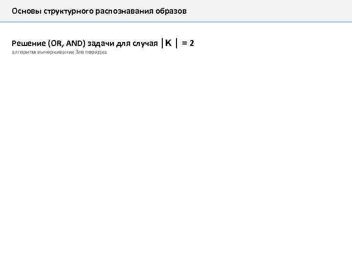 Основы структурного распознавания образов Решение (OR, AND) задачи для случая │K │ = 2
