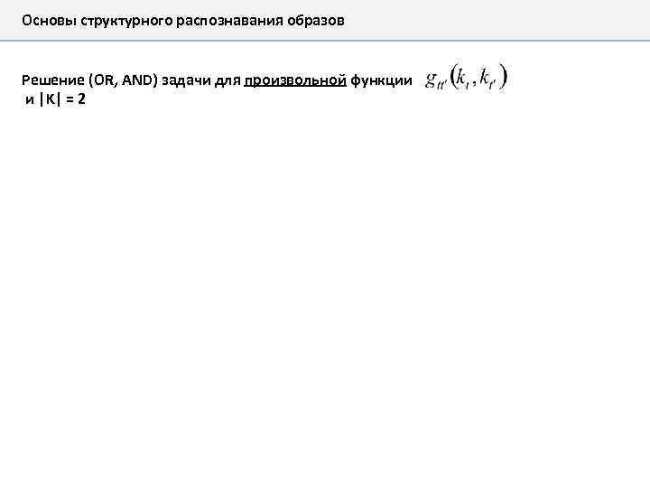 Основы структурного распознавания образов Решение (OR, AND) задачи для произвольной функции и |K| =