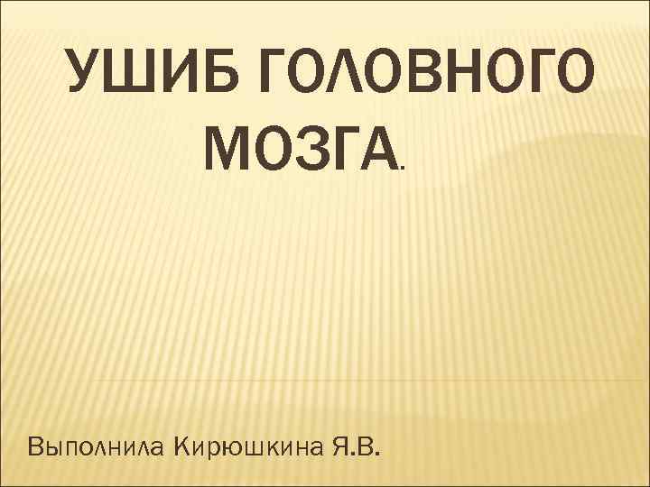 УШИБ ГОЛОВНОГО МОЗГА. Выполнила Кирюшкина Я. В. 