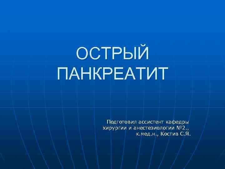ОСТРЫЙ ПАНКРЕАТИТ Подготовил ассистент кафедры хирургии и анестезиологии № 2. , к. мед. н.