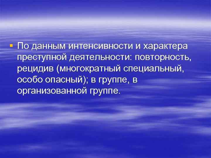 § По данным интенсивности и характера преступной деятельности: повторность, рецидив (многократный специальный, особо опасный);
