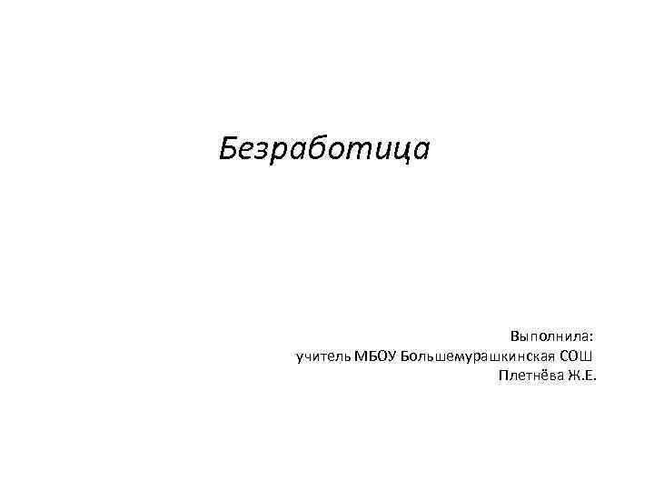 Безработица Выполнила: учитель МБОУ Большемурашкинская СОШ Плетнёва Ж. Е. 