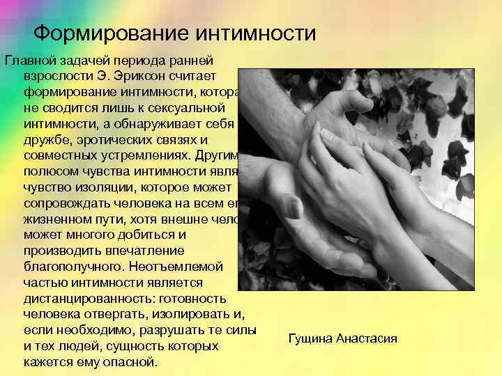 Формирование интимности Главной задачей периода ранней взрослости Э. Эриксон считает формирование интимности, которая не