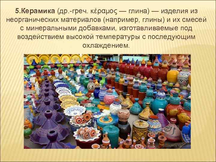 5. Керамика (др. -греч. κέραμος — глина) — изделия из неорганических материалов (например, глины)