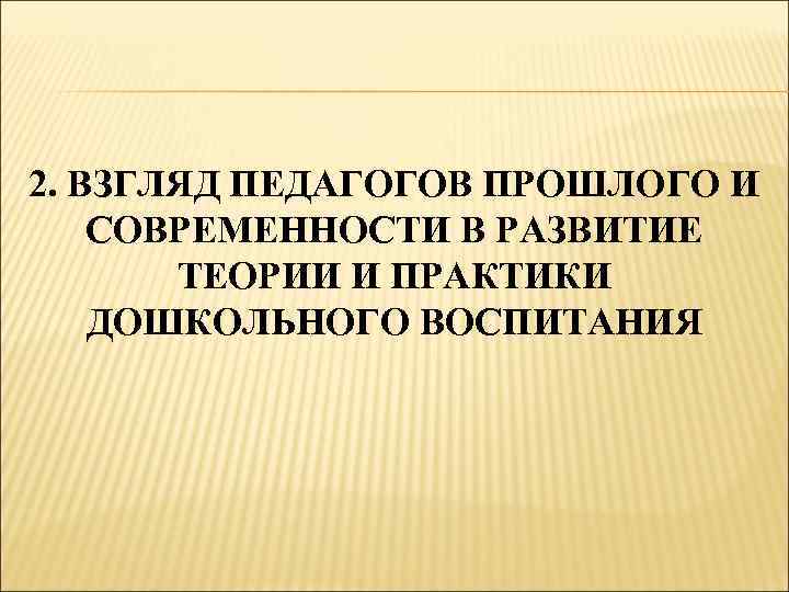 2. ВЗГЛЯД ПЕДАГОГОВ ПРОШЛОГО И СОВРЕМЕННОСТИ В РАЗВИТИЕ ТЕОРИИ И ПРАКТИКИ ДОШКОЛЬНОГО ВОСПИТАНИЯ 