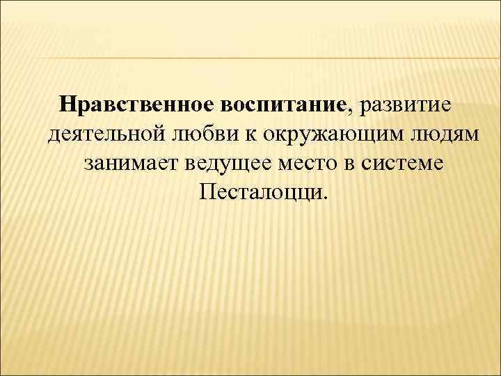 Нравственное воспитание, развитие деятельной любви к окружающим людям занимает ведущее место в системе Песталоцци.