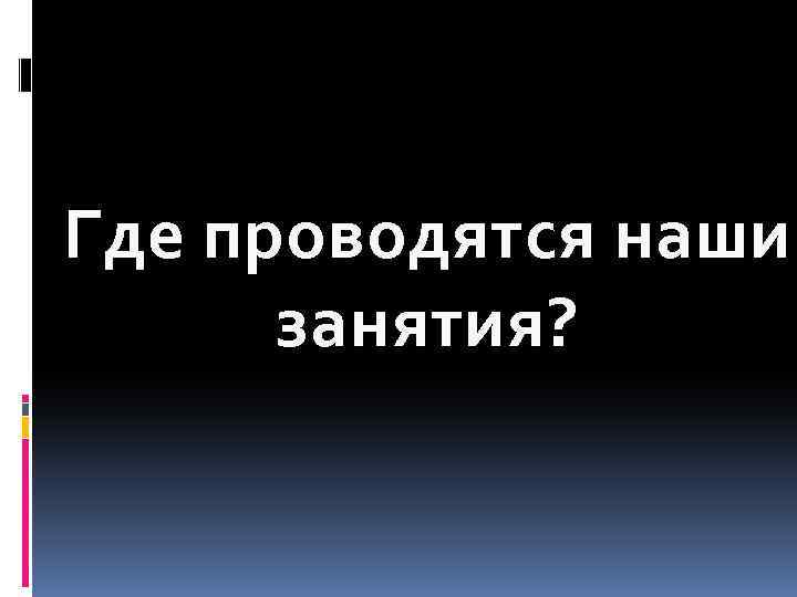 Где проводятся наши занятия? 