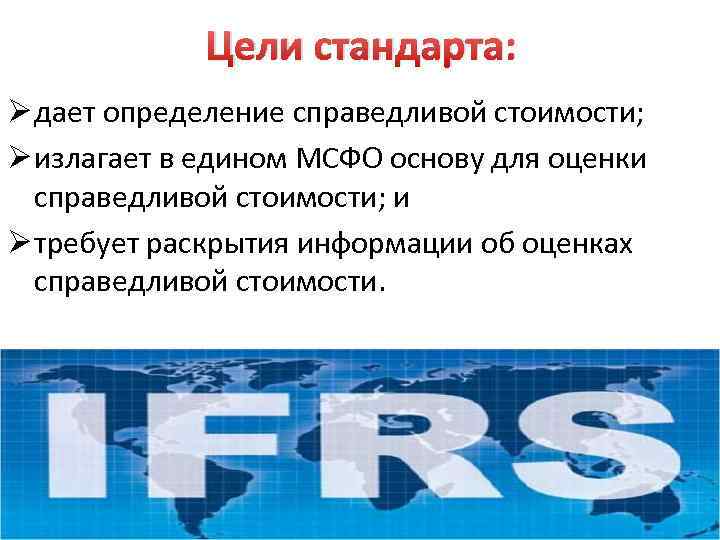 Цели стандарта: Ø дает определение справедливой стоимости; Ø излагает в едином МСФО основу для