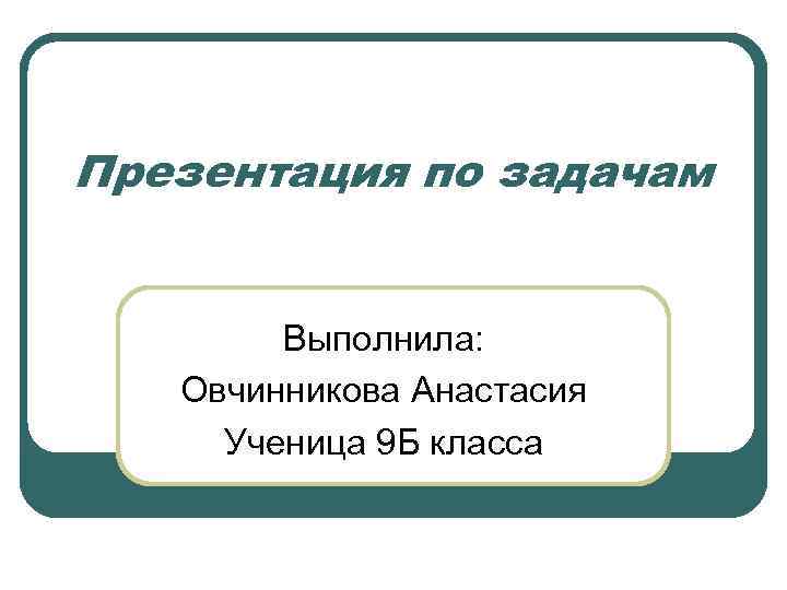 Презентация по задачам Выполнила: Овчинникова Анастасия Ученица 9 Б класса 