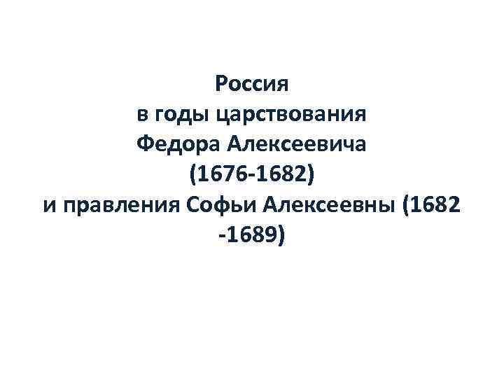 Россия в годы царствования Федора Алексеевича (1676 -1682) и правления Софьи Алексеевны (1682 -1689)