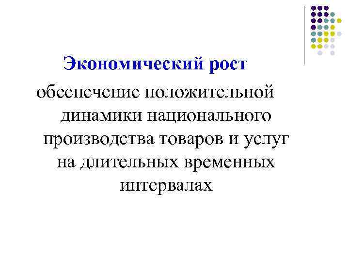 Экономический рост обеспечение положительной динамики национального производства товаров и услуг на длительных временных интервалах