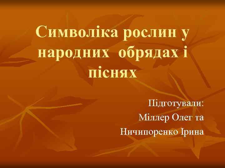 Символіка рослин у народних обрядах і піснях Підготували: Міллер Олег та Ничипоренко Ірина 