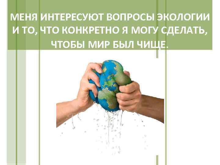 МЕНЯ ИНТЕРЕСУЮТ ВОПРОСЫ ЭКОЛОГИИ И ТО, ЧТО КОНКРЕТНО Я МОГУ СДЕЛАТЬ, ЧТОБЫ МИР БЫЛ