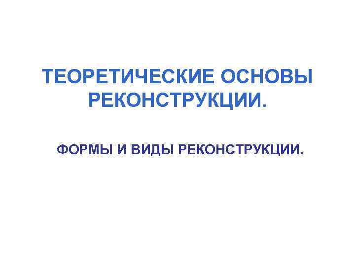 ТЕОРЕТИЧЕСКИЕ ОСНОВЫ РЕКОНСТРУКЦИИ. ФОРМЫ И ВИДЫ РЕКОНСТРУКЦИИ. 