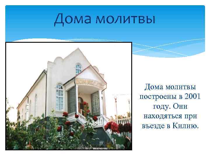 Дома молитвы построены в 2001 году. Они находяться при въезде в Килию. 