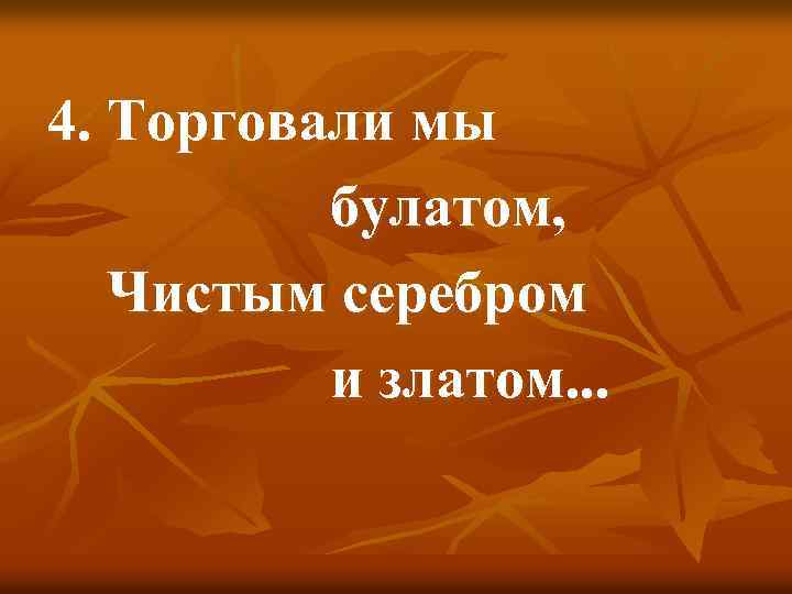 4. Торговали мы булатом, Чистым серебром и златом. . . 