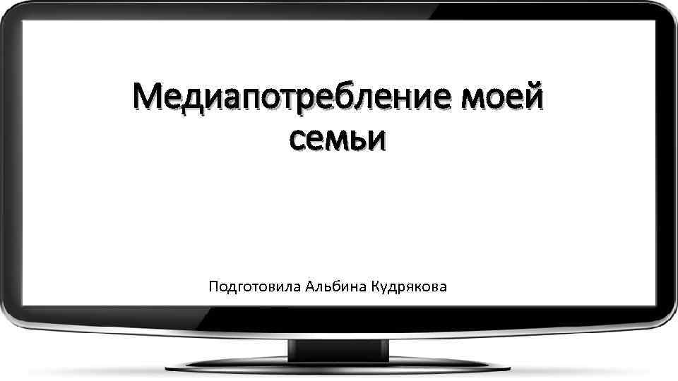 Медиапотребление моей семьи Подготовила Альбина Кудрякова 