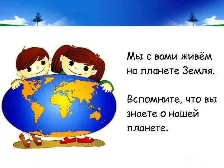 Мы с вами живём на планете Земля. Вспомните, что вы знаете о нашей планете.