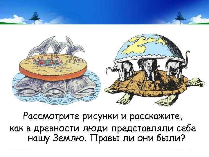 Рассмотрите рисунки и расскажите, как в древности люди представляли себе нашу Землю. Правы ли