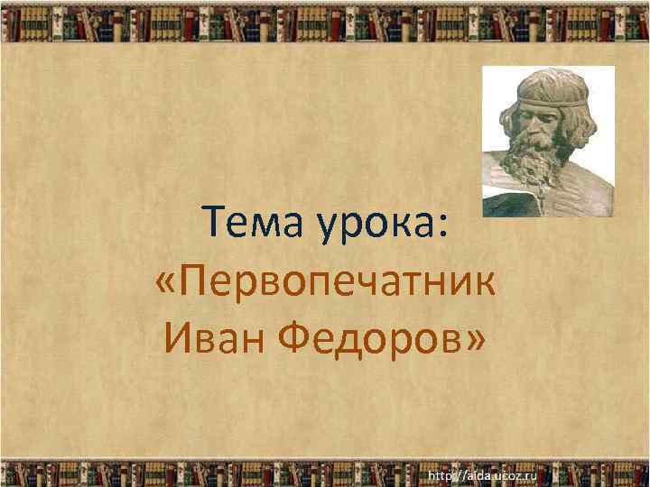 Тема урока: «Первопечатник Иван Федоров» 