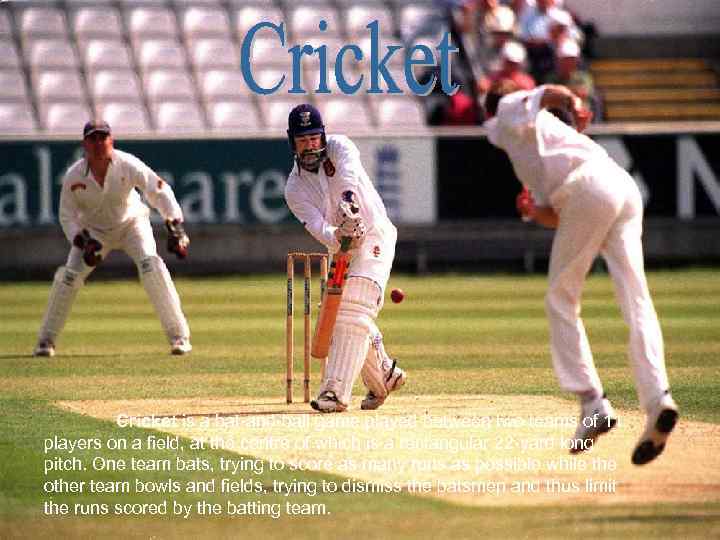 Cricket is a bat-and-ball game played between two teams of 11 players on a