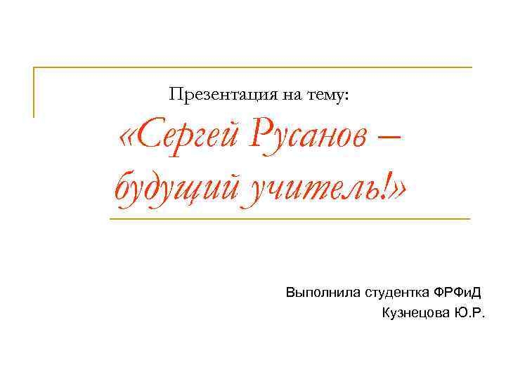Презентация на тему: «Сергей Русанов – будущий учитель!» Выполнила студентка ФРФи. Д Кузнецова Ю.