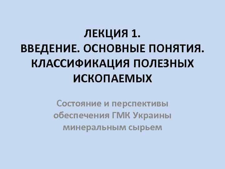 ЛЕКЦИЯ 1. ВВЕДЕНИЕ. ОСНОВНЫЕ ПОНЯТИЯ. КЛАССИФИКАЦИЯ ПОЛЕЗНЫХ ИСКОПАЕМЫХ Состояние и перспективы обеспечения ГМК Украины