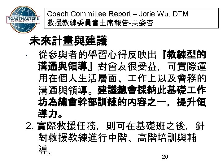 Coach Committee Report – Jorie Wu, DTM 救援教練委員會主席報告-吳姿杏 未來計畫與建議 從參與者的學習心得反映出『教練型的 溝通與領導』對會友很受益，可實際運 用在個人生活層面、 作上以及會務的 溝通與領導。建議總會採納此基礎