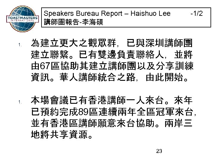 Speakers Bureau Report – Haishuo Lee -1/2 講師團報告-李海碩 1. 為建立更大之觀眾群，已與深圳講師團 建立聯繫。已有雙邊負責聯絡人，並將 由 67區協助其建立講師團以及分享訓練 資訊。華人講師統合之路，由此開始。