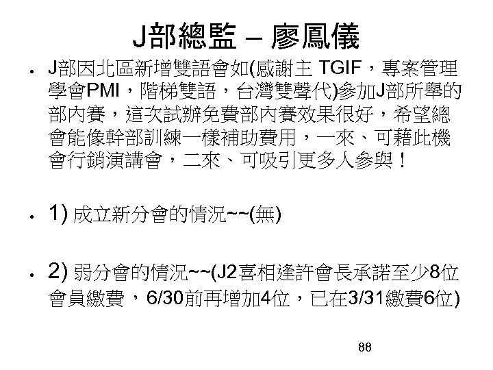 J部總監 – 廖鳳儀 J部因北區新增雙語會如(感謝主 TGIF，專案管理 學會PMI，階梯雙語，台灣雙聲代)參加J部所舉的 部內賽，這次試辦免費部內賽效果很好，希望總 會能像幹部訓練一樣補助費用，一來、可藉此機 會行銷演講會，二來、可吸引更多人參與！ 1) 成立新分會的情況~~(無) 2) 弱分會的情況~~(J 2喜相逢許會長承諾至少