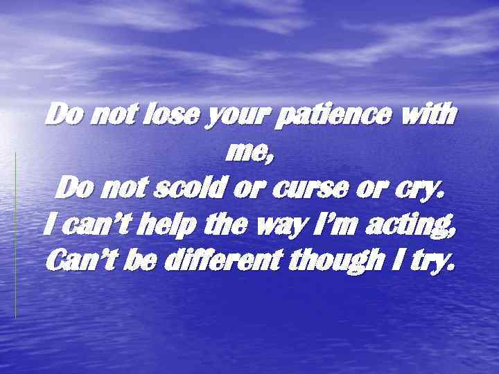 Do not lose your patience with me, Do not scold or curse or cry.