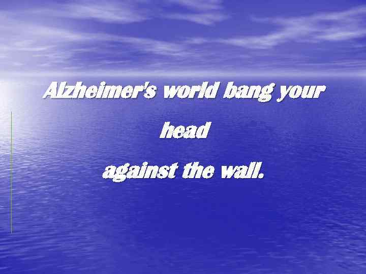 Alzheimer's world bang your head against the wall. 