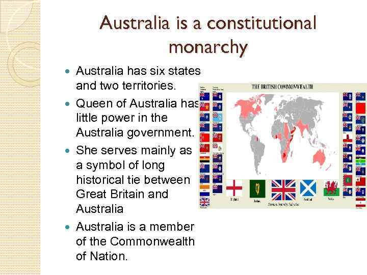 Australia is a constitutional monarchy Australia has six states and two territories. Queen of