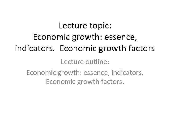 Lecture topic: Economic growth: essence, indicators. Economic growth factors Lecture outline: Economic growth: essence,