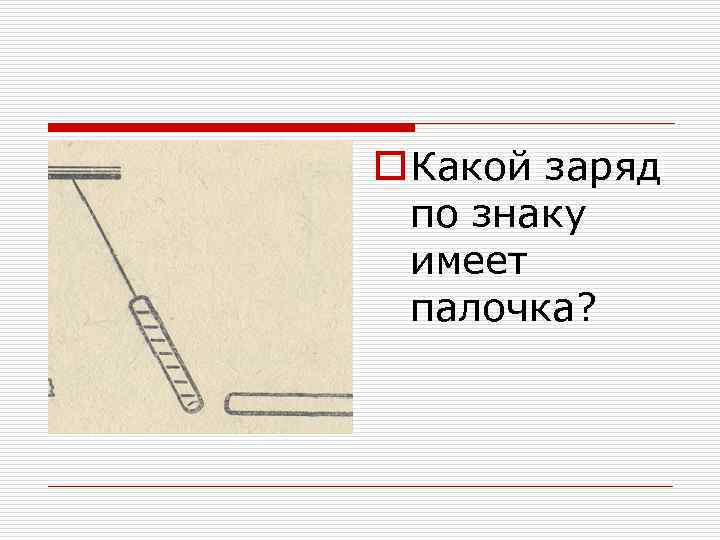 o Какой заряд по знаку имеет палочка? 