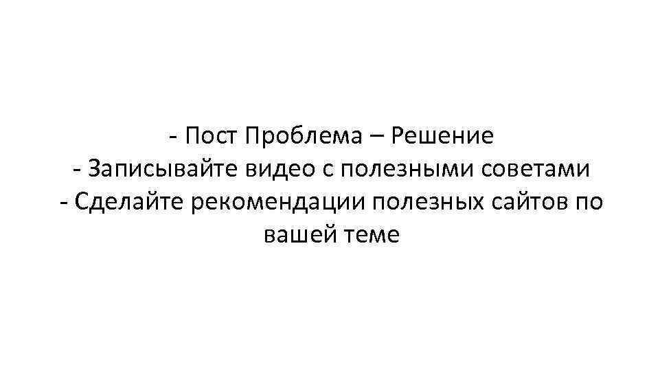 - Пост Проблема – Решение - Записывайте видео с полезными советами - Сделайте рекомендации