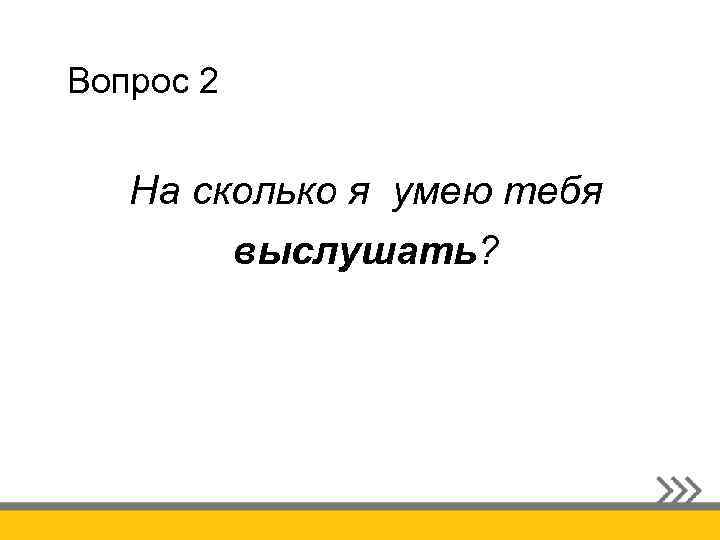 Вопрос 2 На сколько я умею тебя выслушать? 