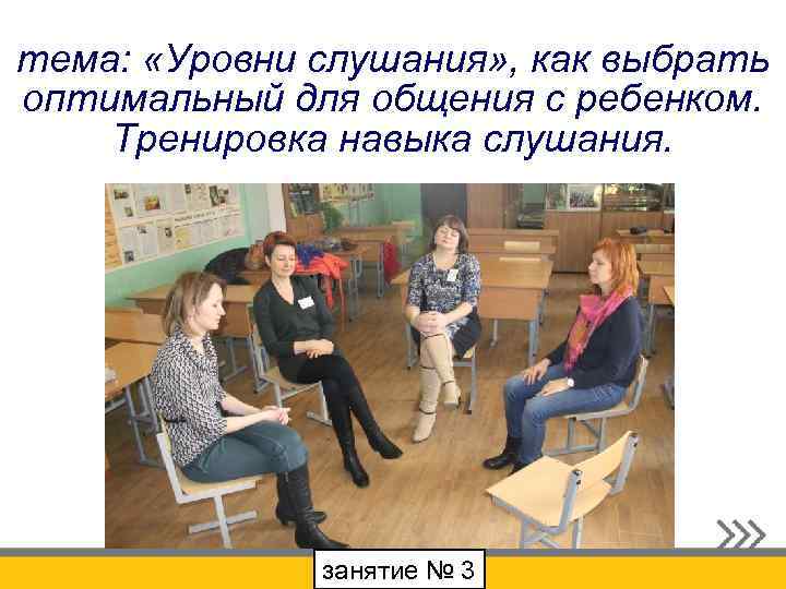 тема: «Уровни слушания» , как выбрать оптимальный для общения с ребенком. Тренировка навыка слушания.