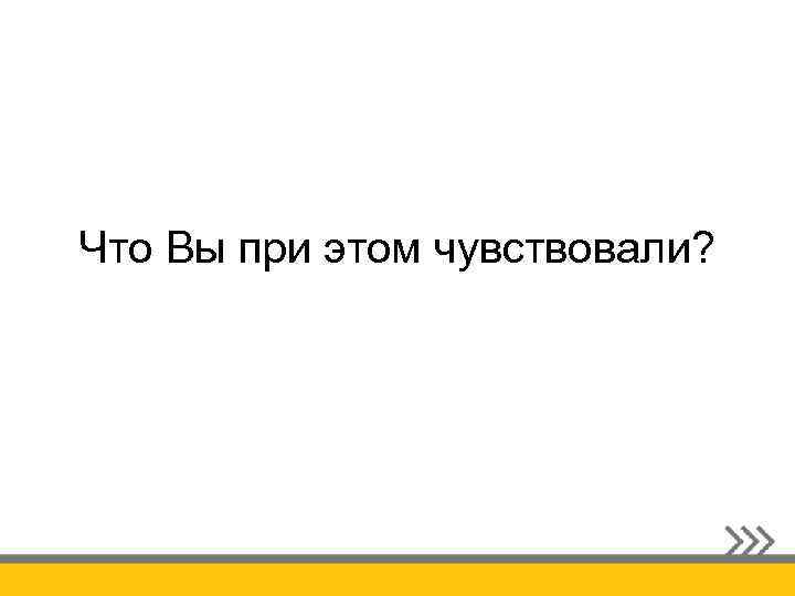 Что Вы при этом чувствовали? 