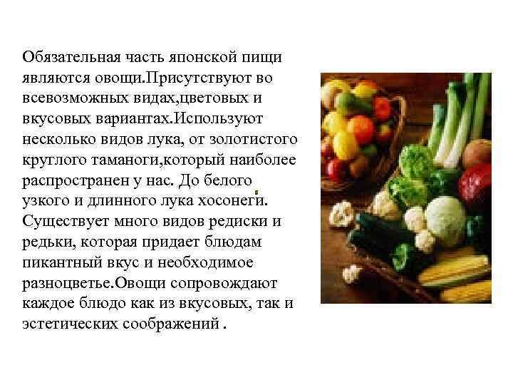 Обязательная часть японской пищи являются овощи. Присутствуют во всевозможных видах, цветовых и вкусовых вариантах.