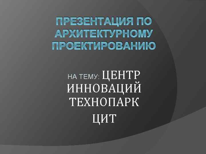 ПРЕЗЕНТАЦИЯ ПО АРХИТЕКТУРНОМУ ПРОЕКТИРОВАНИЮ ЦЕНТР ИННОВАЦИЙ ТЕХНОПАРК ЦИТ НА ТЕМУ: 