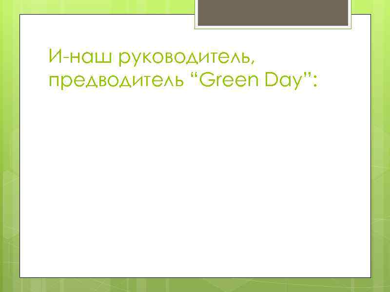 И-наш руководитель, предводитель “Green Day”: 