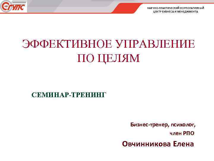 НАУЧНО-ПРАКТИЧЕСКИЙ КОРПОРАТИВНЫЙ ЦЕНТР БИЗНЕСА И МЕНЕДЖМЕНТА ЭФФЕКТИВНОЕ УПРАВЛЕНИЕ ПО ЦЕЛЯМ СЕМИНАР-ТРЕНИНГ Бизнес-тренер, психолог, член